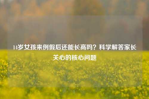 14岁女孩来例假后还能长高吗?科学解答家长关心的核心问题