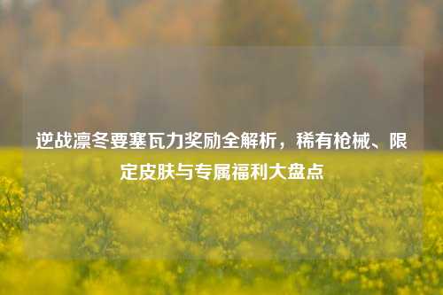 逆战凛冬要塞瓦力奖励全解析,稀有枪械、限定皮肤与专属福利大盘点