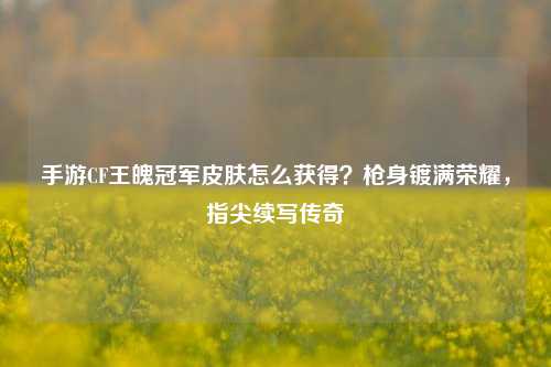 手游CF王魄冠军皮肤怎么获得?枪身镀满荣耀,指尖续写传奇