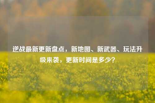 逆战最新更新盘点,新地图、新武器、玩法升级来袭,更新时间是多少?