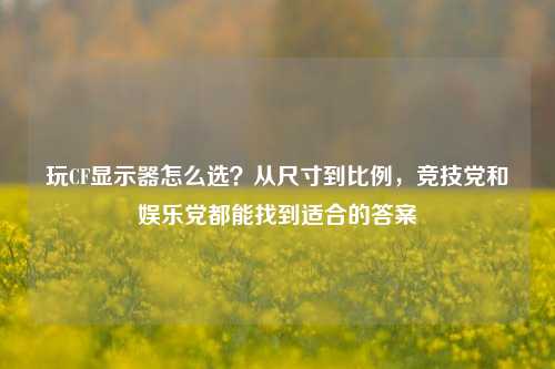 玩CF显示器怎么选?从尺寸到比例,竞技党和娱乐党都能找到适合的答案