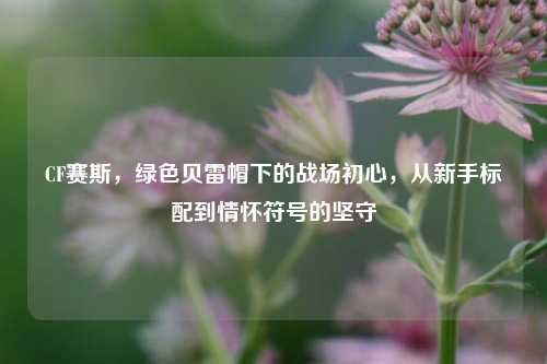 CF赛斯,绿色贝雷帽下的战场初心,从新手标配到情怀符号的坚守