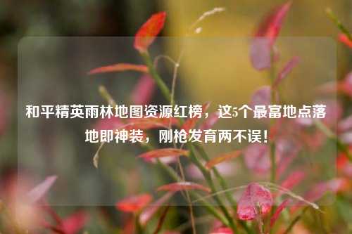 和平精英雨林地图资源红榜,这5个最富地点落地即神装,刚枪发育两不误!