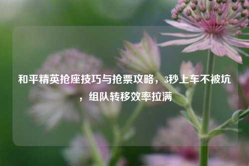 和平精英抢座技巧与抢票攻略,3秒上车不被坑,组队转移效率拉满
