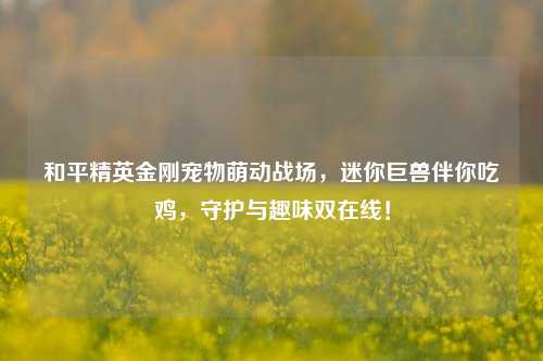和平精英金刚宠物萌动战场,迷你巨兽伴你吃鸡,守护与趣味双在线!
