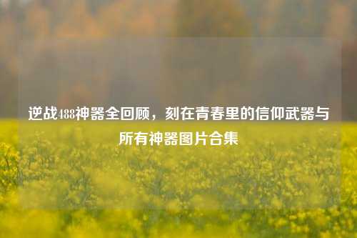 逆战488神器全回顾,刻在青春里的信仰武器与所有神器图片合集