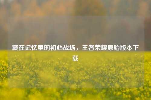 藏在记忆里的初心战场,王者荣耀原始版本下载