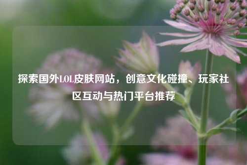 探索国外LOL皮肤网站,创意文化碰撞、玩家社区互动与热门平台推荐