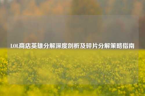 LOL商店英雄分解深度剖析及碎片分解策略指南