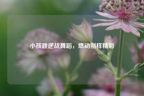 小孩跳逆战舞蹈,燃动别样精彩