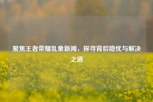 聚焦王者荣耀乱象新闻，探寻背后隐忧与解决之道