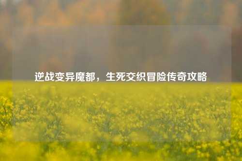 逆战变异魔都,生死交织冒险传奇攻略